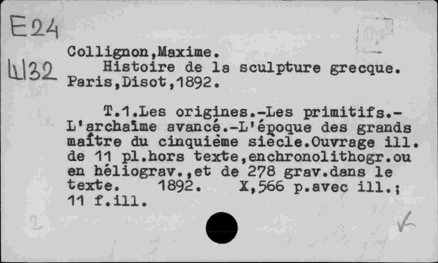 ﻿Eû4
hJ£2_
Collignon, Maxime.	—
Histoire de la sculpture grecque. Paris,Disot,1892.
T.I.Les origines.-Les primitifs.-L’archaïme avancé.-L’époque des grands maître du cinquième siede.Ouvrage ill. de 11 pl.hors texte»enchronolithogr.ou en héliograv.,et de 2?8 grav.dans le texte. 1892.	X,566 p.avec ill.;
11 f.ill.